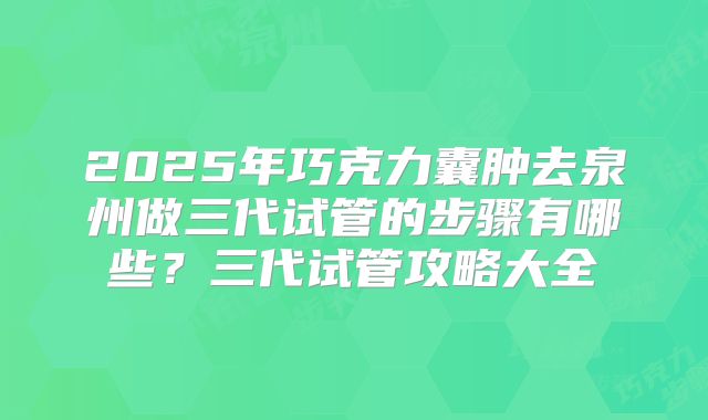2025年巧克力囊肿去泉州做三代试管的步骤有哪些？三代试管攻略大全