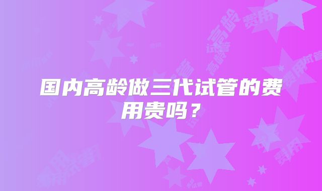 国内高龄做三代试管的费用贵吗？