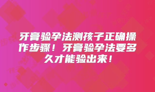 牙膏验孕法测孩子正确操作步骤！牙膏验孕法要多久才能验出来！