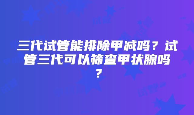 三代试管能排除甲减吗？试管三代可以筛查甲状腺吗？