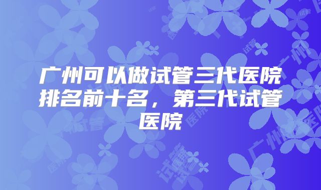 广州可以做试管三代医院排名前十名,第三代试管医院