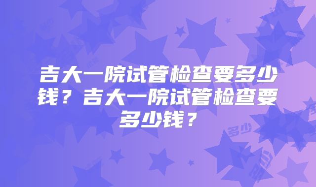 吉大一院试管检查要多少钱？吉大一院试管检查要多少钱？