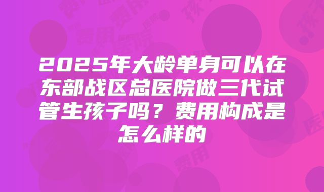2025年大龄单身可以在东部战区总医院做三代试管生孩子吗?费用构成是怎么样的