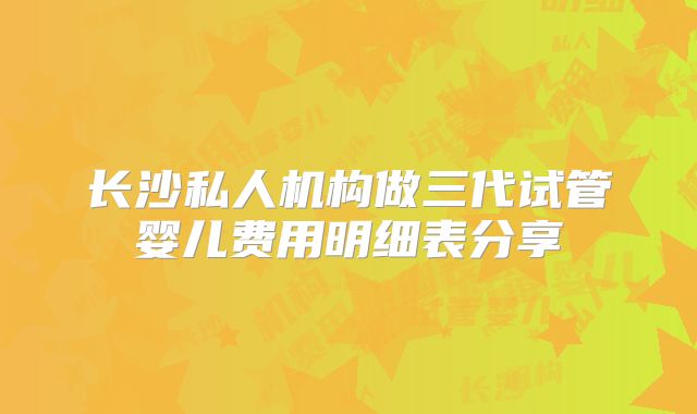 长沙私人机构做三代试管婴儿费用明细表分享