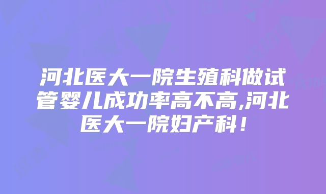 河北医大一院生殖科做试管婴儿成功率高不高,河北医大一院妇产科!