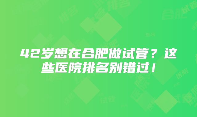 42岁想在合肥做试管？这些医院排名别错过！