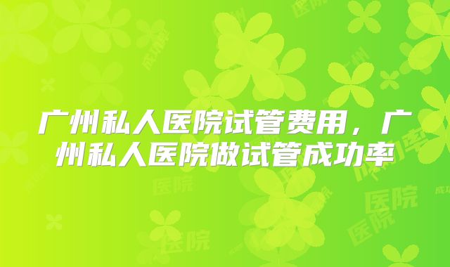 广州私人医院试管费用,广州私人医院做试管成功率