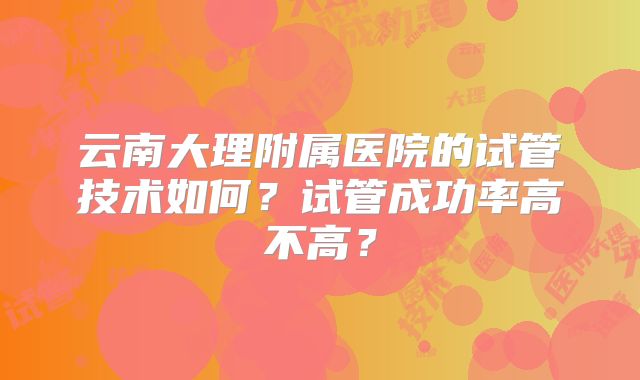 云南大理附属医院的试管技术如何?试管成功率高不高?