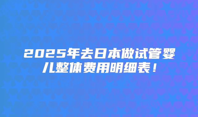 2025年去日本做试管婴儿整体费用明细表!