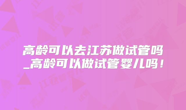 高龄可以去江苏做试管吗_高龄可以做试管婴儿吗！