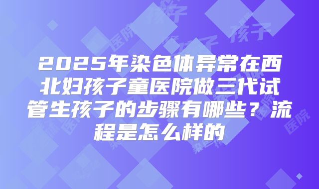 2025年染色体异常在西北妇孩子童医院做三代试管生孩子的步骤有哪些?流程是怎么样的