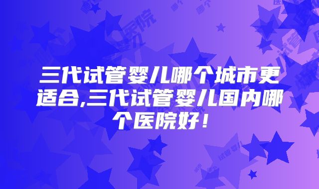 三代试管婴儿哪个城市更适合,三代试管婴儿国内哪个医院好！