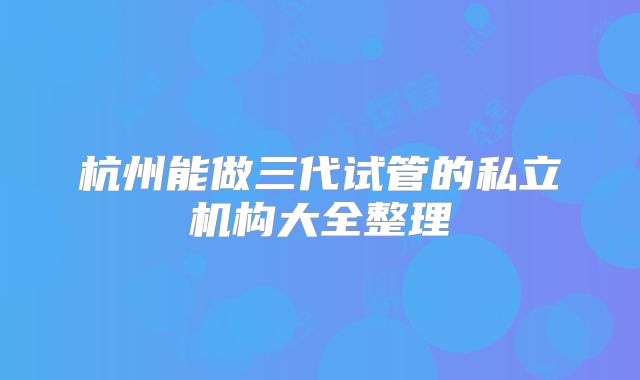 杭州能做三代试管的私立机构大全整理