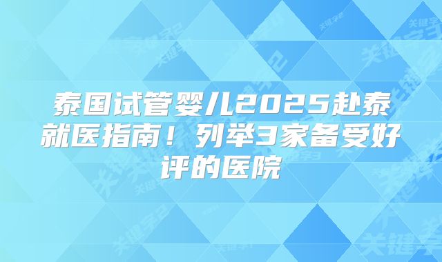 泰国试管婴儿2025赴泰就医指南!列举3家备受好评的医院