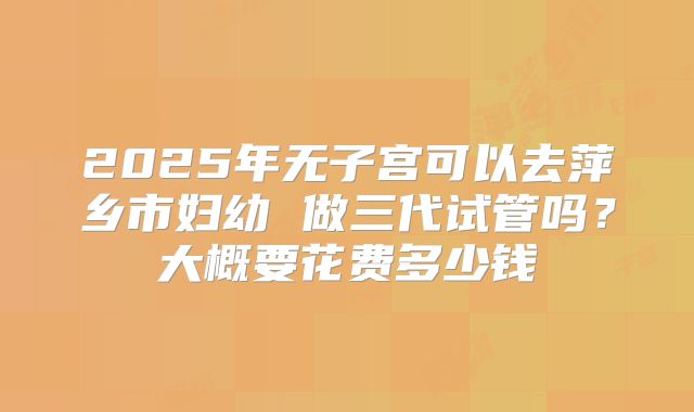 2025年无子宫可以去萍乡市妇幼 做三代试管吗？大概要花费多少钱