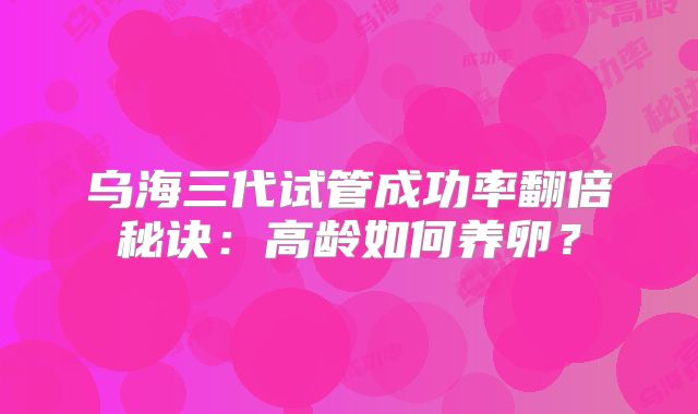 乌海三代试管成功率翻倍秘诀：高龄如何养卵？