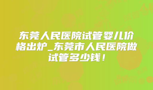 东莞人民医院试管婴儿价格出炉_东莞市人民医院做试管多少钱!