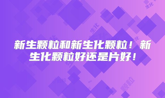 新生颗粒和新生化颗粒!新生化颗粒好还是片好!