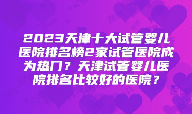 2023天津十大试管婴儿医院排名榜2家试管医院成为热门？天津试管婴儿医院排名比较好的医院？
