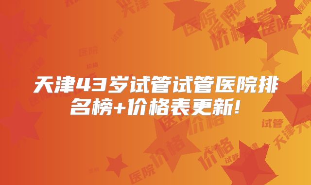 天津43岁试管试管医院排名榜+价格表更新!