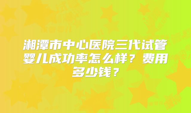 湘潭市中心医院三代试管婴儿成功率怎么样?费用多少钱?