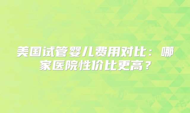 美国试管婴儿费用对比：哪家医院性价比更高？