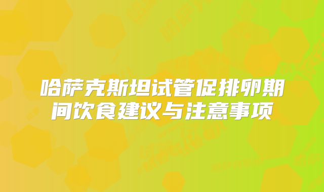 哈萨克斯坦试管促排卵期间饮食建议与注意事项