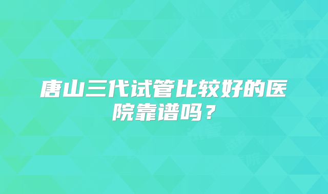 唐山三代试管比较好的医院靠谱吗？