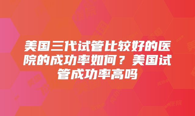美国三代试管比较好的医院的成功率如何？美国试管成功率高吗