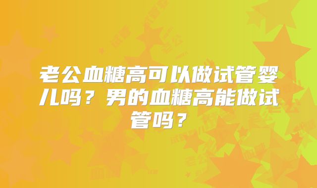老公血糖高可以做试管婴儿吗?男的血糖高能做试管吗?