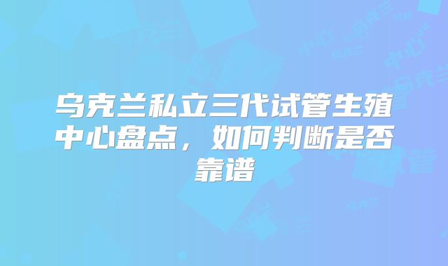 乌克兰私立三代试管生殖中心盘点,如何判断是否靠谱