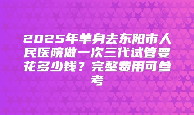 2025年单身去东阳市人民医院做一次三代试管要花多少钱？完整费用可参考