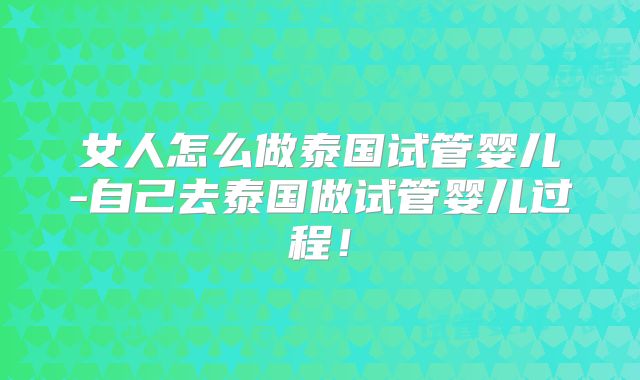 女人怎么做泰国试管婴儿-自己去泰国做试管婴儿过程!