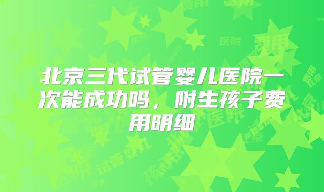 北京三代试管婴儿医院一次能成功吗,附生孩子费用明细