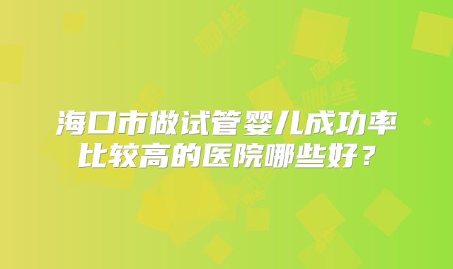 海口市做试管婴儿成功率比较高的医院哪些好?