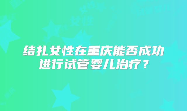 结扎女性在重庆能否成功进行试管婴儿治疗?