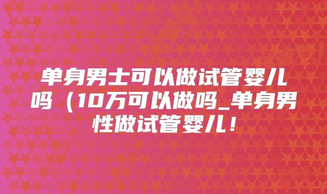 单身男士可以做试管婴儿吗（10万可以做吗_单身男性做试管婴儿！
