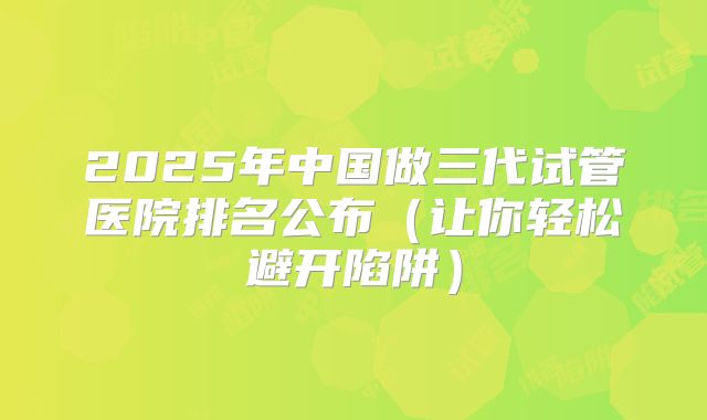 2025年中国做三代试管医院排名公布（让你轻松避开陷阱）