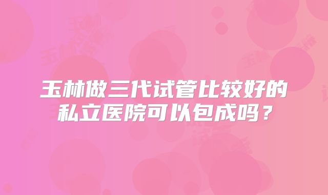 玉林做三代试管比较好的私立医院可以包成吗？