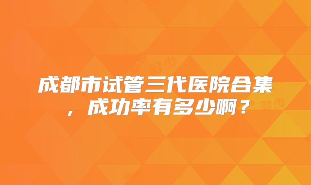 成都市试管三代医院合集,成功率有多少啊?