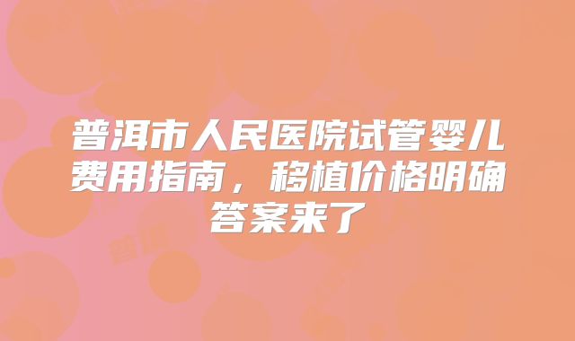 普洱市人民医院试管婴儿费用指南，移植价格明确答案来了