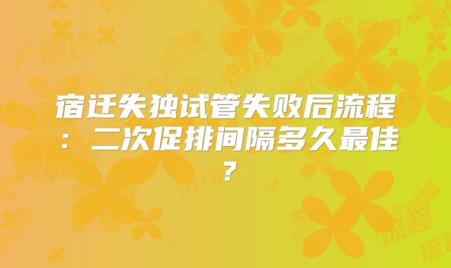 宿迁失独试管失败后流程:二次促排间隔多久最佳?