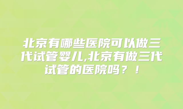 北京有哪些医院可以做三代试管婴儿,北京有做三代试管的医院吗?!