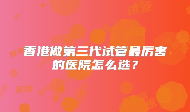 香港做第三代试管最厉害的医院怎么选？