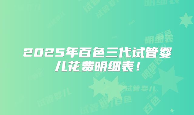 2025年百色三代试管婴儿花费明细表！