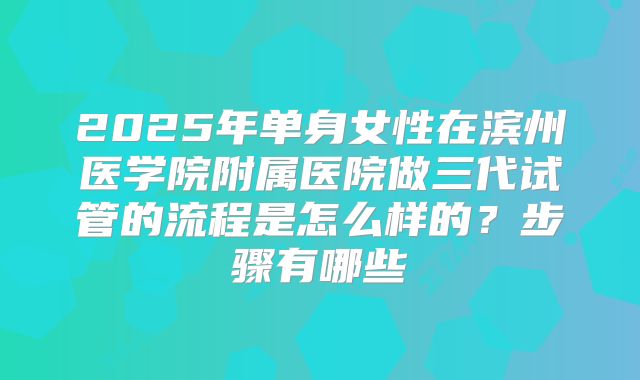 2025年单身女性在滨州医学院附属医院做三代试管的流程是怎么样的?步骤有哪些
