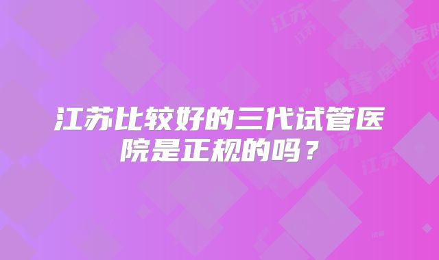 江苏比较好的三代试管医院是正规的吗？