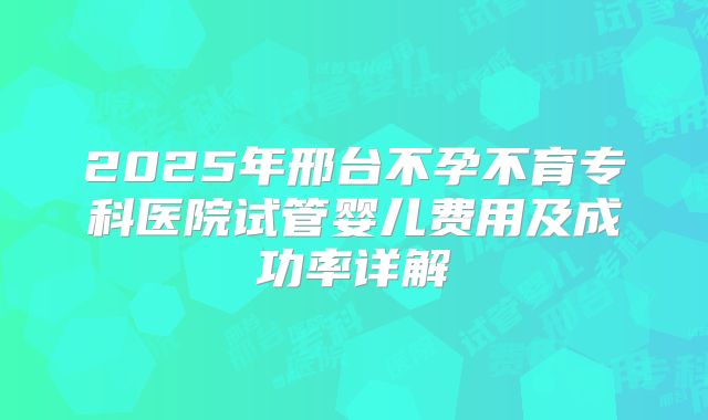 2025年邢台不孕不育专科医院试管婴儿费用及成功率详解