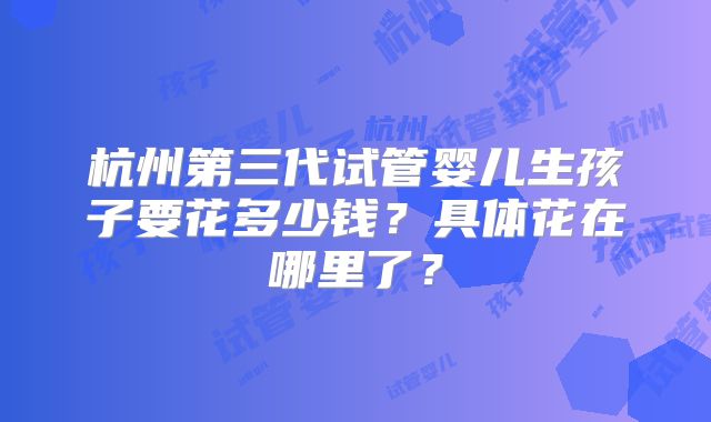 杭州第三代试管婴儿生孩子要花多少钱？具体花在哪里了？
