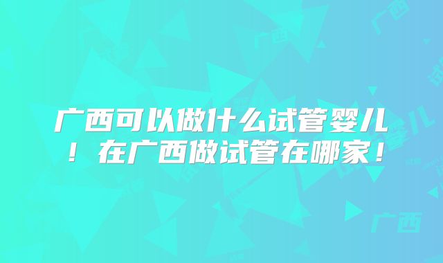 广西可以做什么试管婴儿！在广西做试管在哪家！